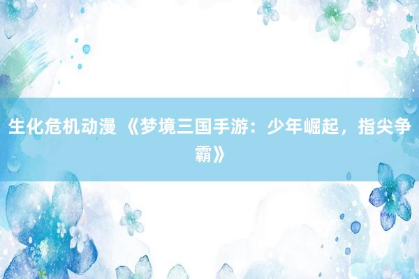 生化危机动漫 《梦境三国手游：少年崛起，指尖争霸》