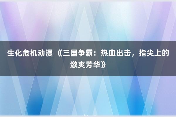 生化危机动漫 《三国争霸：热血出击，指尖上的激爽芳华》