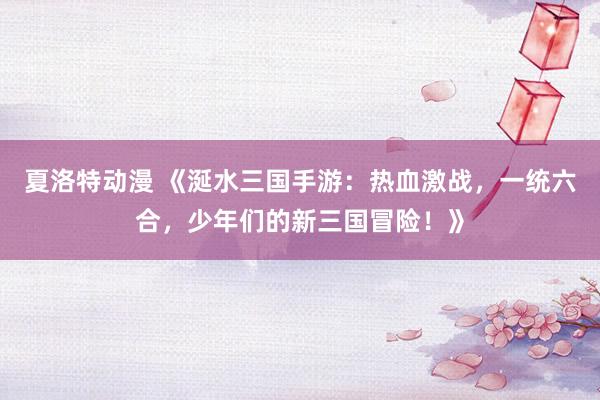 夏洛特动漫 《涎水三国手游：热血激战，一统六合，少年们的新三国冒险！》