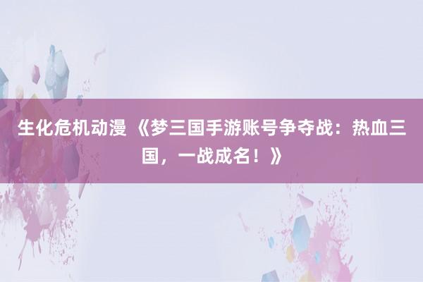 生化危机动漫 《梦三国手游账号争夺战：热血三国，一战成名！》