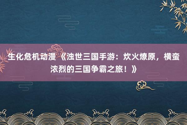生化危机动漫 《浊世三国手游：炊火燎原，横蛮浓烈的三国争霸之旅！》