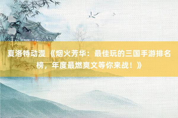 夏洛特动漫 《烟火芳华：最佳玩的三国手游排名榜，年度最燃爽文等你来战！》