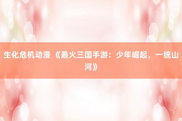 生化危机动漫 《最火三国手游：少年崛起，一统山河》