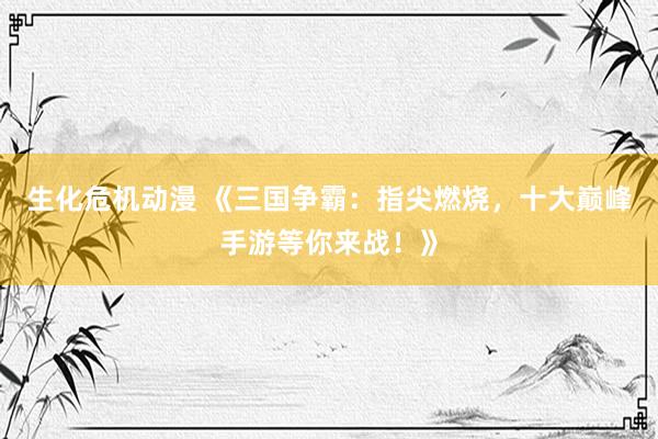 生化危机动漫 《三国争霸：指尖燃烧，十大巅峰手游等你来战！》