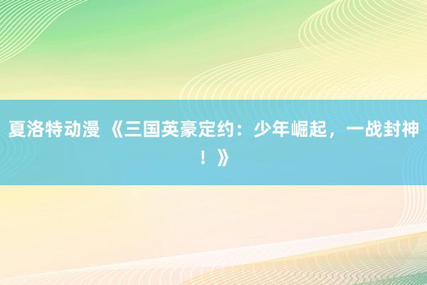 夏洛特动漫 《三国英豪定约：少年崛起，一战封神！》