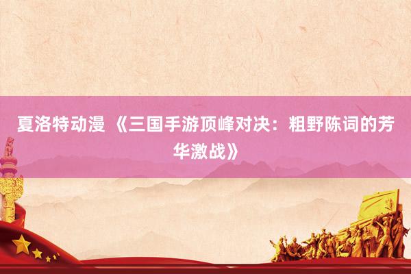 夏洛特动漫 《三国手游顶峰对决：粗野陈词的芳华激战》