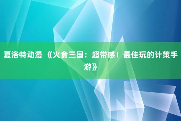 夏洛特动漫 《火食三国：超带感！最佳玩的计策手游》