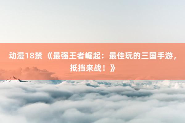 动漫18禁 《最强王者崛起：最佳玩的三国手游，抵挡来战！》