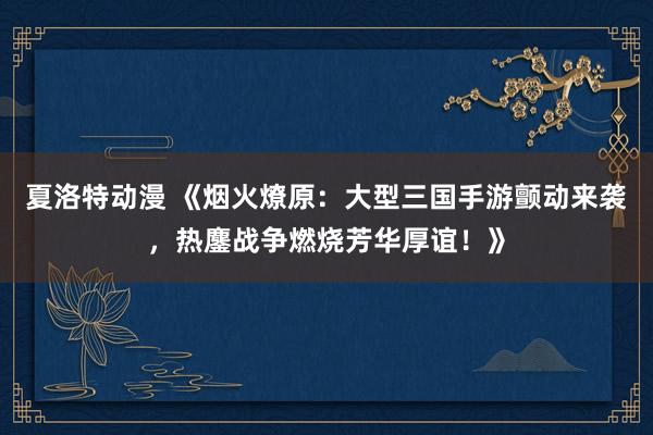 夏洛特动漫 《烟火燎原：大型三国手游颤动来袭，热鏖战争燃烧芳华厚谊！》