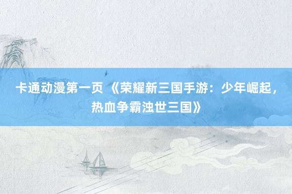 卡通动漫第一页 《荣耀新三国手游：少年崛起，热血争霸浊世三国》
