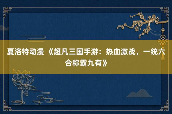 夏洛特动漫 《超凡三国手游：热血激战，一统六合称霸九有》