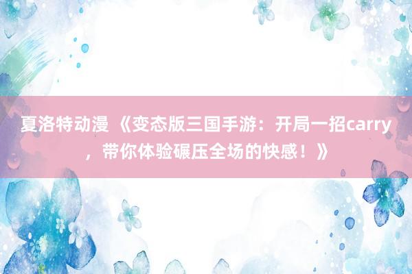夏洛特动漫 《变态版三国手游：开局一招carry，带你体验碾压全场的快感！》