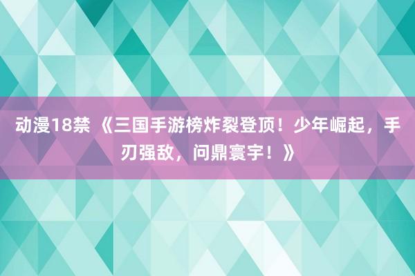 动漫18禁 《三国手游榜炸裂登顶！少年崛起，手刃强敌，问鼎寰宇！》
