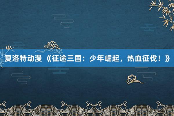 夏洛特动漫 《征途三国：少年崛起，热血征伐！》