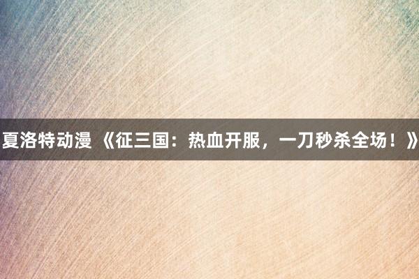 夏洛特动漫 《征三国：热血开服，一刀秒杀全场！》