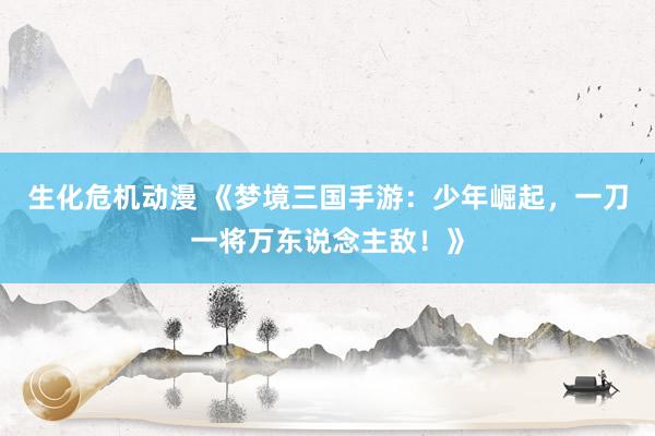 生化危机动漫 《梦境三国手游：少年崛起，一刀一将万东说念主敌！》