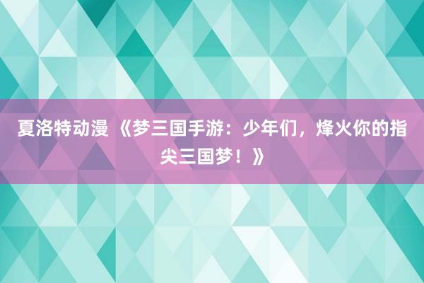 夏洛特动漫 《梦三国手游：少年们，烽火你的指尖三国梦！》