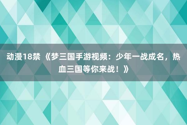 动漫18禁 《梦三国手游视频：少年一战成名，热血三国等你来战！》