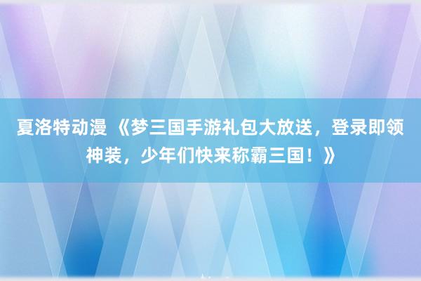 夏洛特动漫 《梦三国手游礼包大放送，登录即领神装，少年们快来称霸三国！》