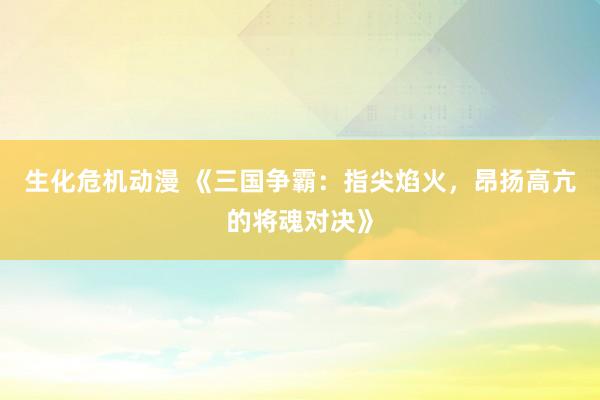 生化危机动漫 《三国争霸：指尖焰火，昂扬高亢的将魂对决》