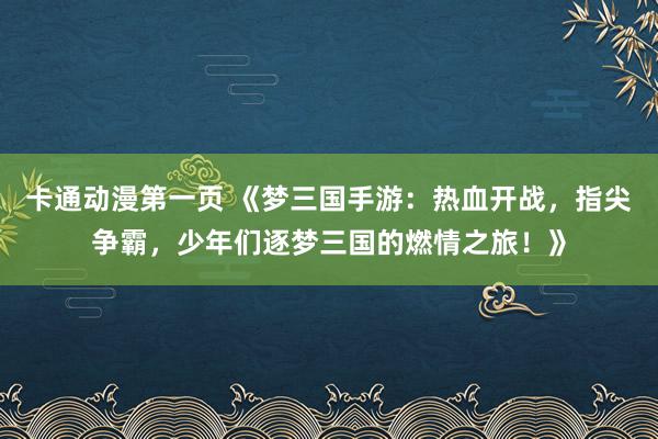 卡通动漫第一页 《梦三国手游：热血开战，指尖争霸，少年们逐梦三国的燃情之旅！》