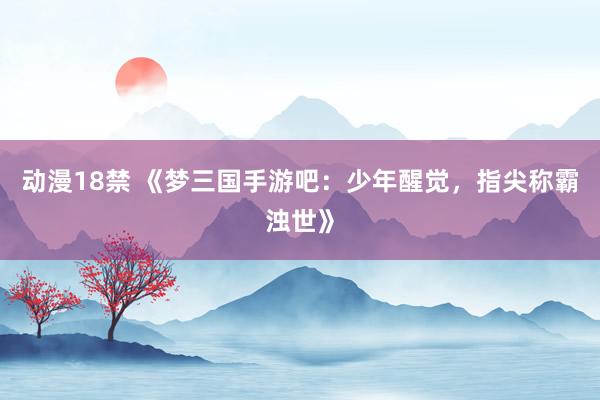 动漫18禁 《梦三国手游吧：少年醒觉，指尖称霸浊世》