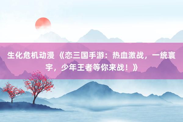 生化危机动漫 《恋三国手游：热血激战，一统寰宇，少年王者等你来战！》