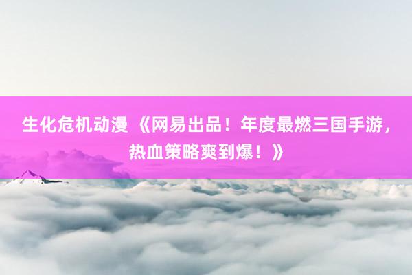 生化危机动漫 《网易出品！年度最燃三国手游，热血策略爽到爆！》