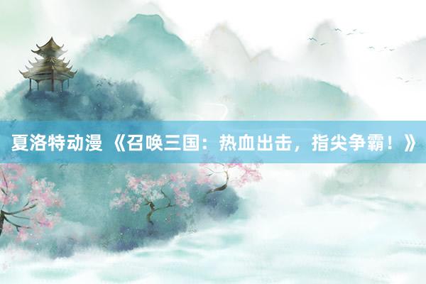 夏洛特动漫 《召唤三国：热血出击，指尖争霸！》