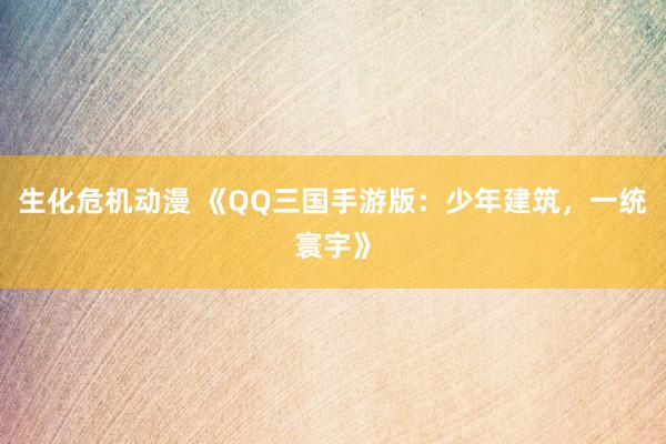 生化危机动漫 《QQ三国手游版：少年建筑，一统寰宇》