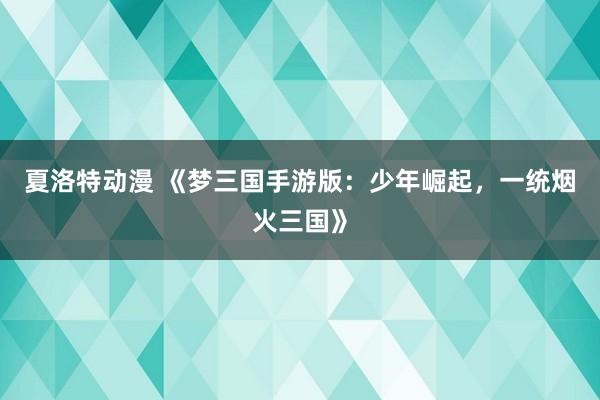 夏洛特动漫 《梦三国手游版：少年崛起，一统烟火三国》