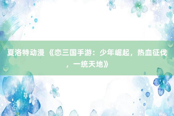 夏洛特动漫 《恋三国手游：少年崛起，热血征伐，一统天地》