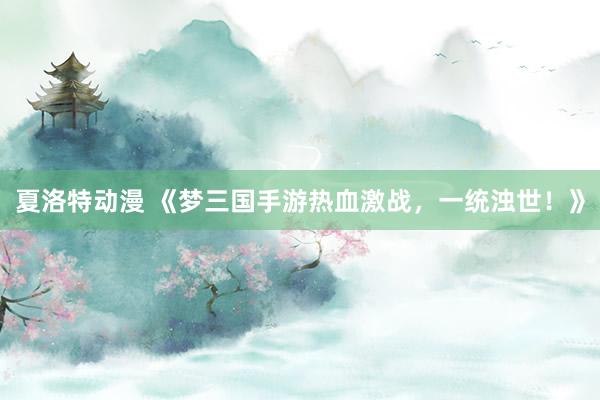 夏洛特动漫 《梦三国手游热血激战，一统浊世！》