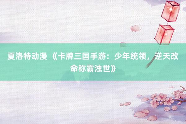 夏洛特动漫 《卡牌三国手游：少年统领，逆天改命称霸浊世》