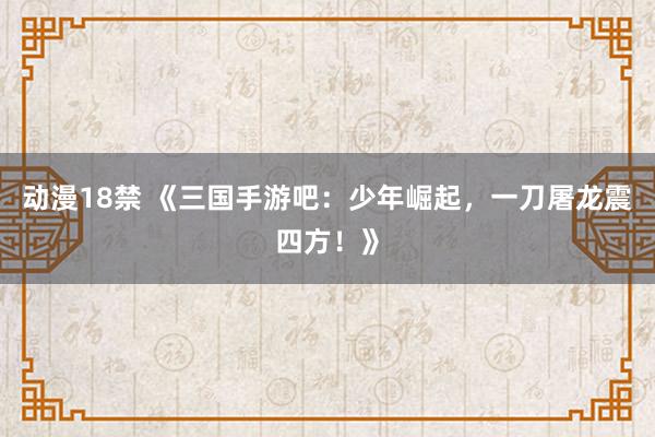 动漫18禁 《三国手游吧：少年崛起，一刀屠龙震四方！》