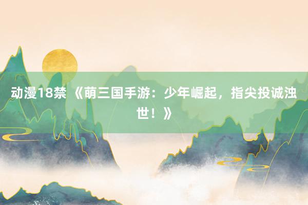 动漫18禁 《萌三国手游：少年崛起，指尖投诚浊世！》