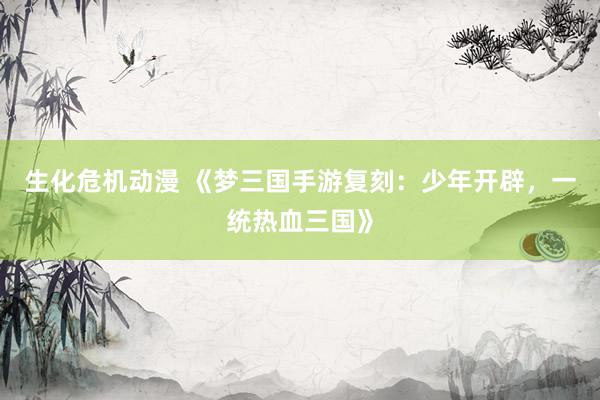 生化危机动漫 《梦三国手游复刻：少年开辟，一统热血三国》