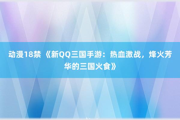 动漫18禁 《新QQ三国手游：热血激战，烽火芳华的三国火食》
