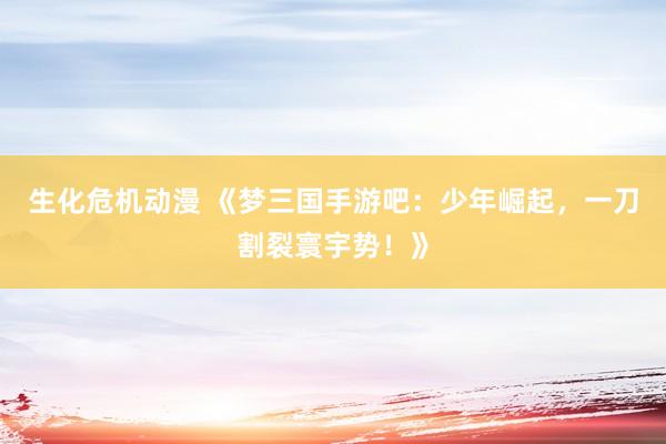 生化危机动漫 《梦三国手游吧：少年崛起，一刀割裂寰宇势！》