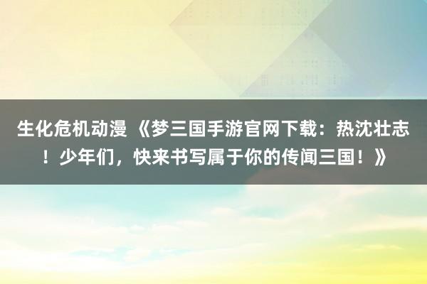 生化危机动漫 《梦三国手游官网下载：热沈壮志！少年们，快来书写属于你的传闻三国！》
