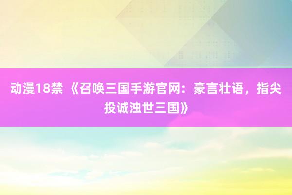 动漫18禁 《召唤三国手游官网：豪言壮语，指尖投诚浊世三国》