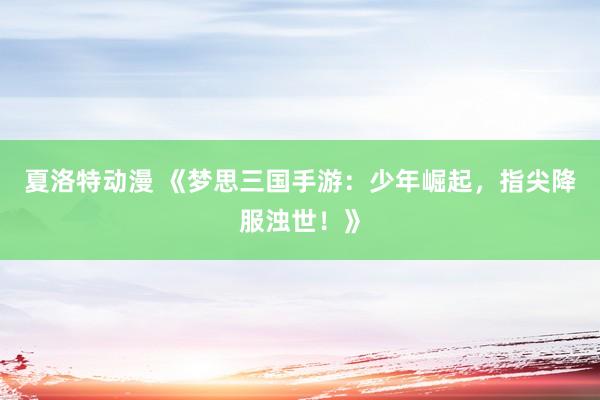 夏洛特动漫 《梦思三国手游：少年崛起，指尖降服浊世！》