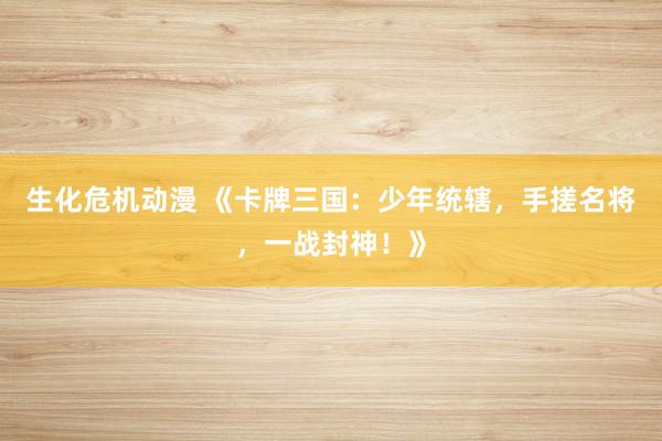 生化危机动漫 《卡牌三国：少年统辖，手搓名将，一战封神！》