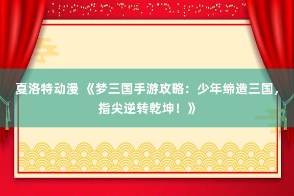 夏洛特动漫 《梦三国手游攻略：少年缔造三国，指尖逆转乾坤！》