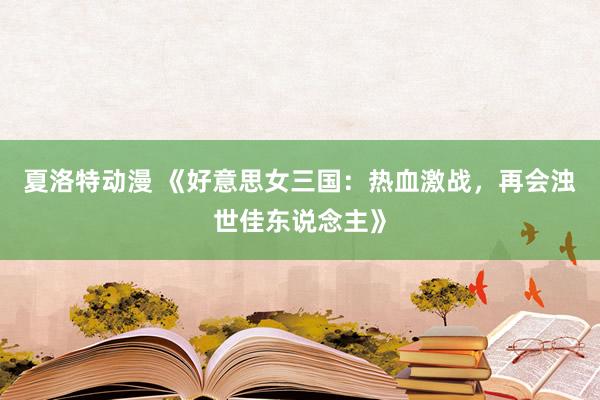 夏洛特动漫 《好意思女三国：热血激战，再会浊世佳东说念主》