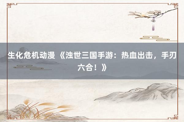 生化危机动漫 《浊世三国手游：热血出击，手刃六合！》