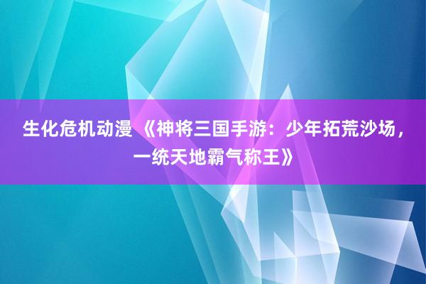 生化危机动漫 《神将三国手游：少年拓荒沙场，一统天地霸气称王》