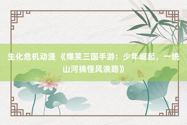 生化危机动漫 《爆笑三国手游：少年崛起，一统山河搞怪风浪路》