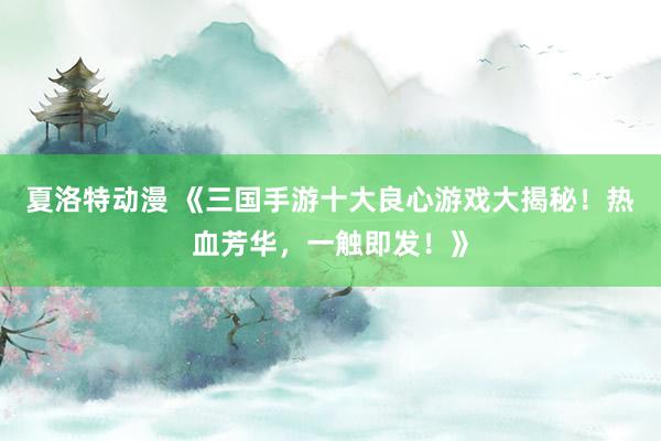 夏洛特动漫 《三国手游十大良心游戏大揭秘！热血芳华，一触即发！》