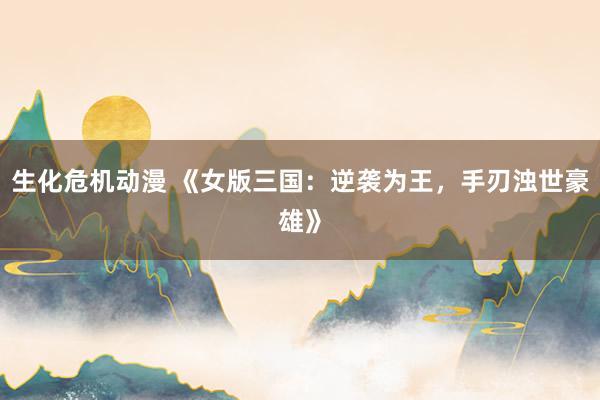 生化危机动漫 《女版三国：逆袭为王，手刃浊世豪雄》